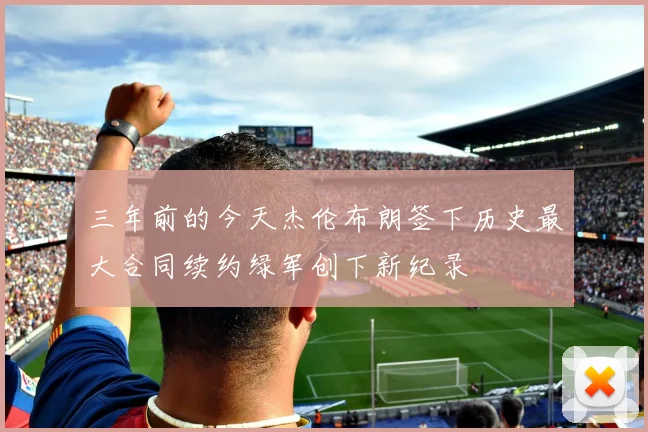 三年前的今天杰伦布朗签下历史最大合同续约绿军创下新纪录