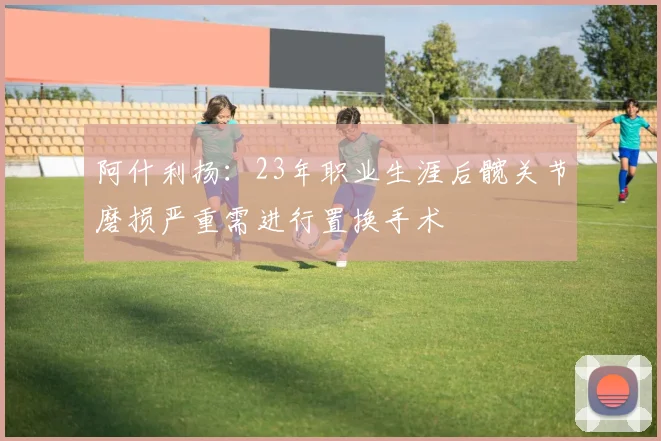 阿什利扬：23年职业生涯后髋关节磨损严重需进行置换手术