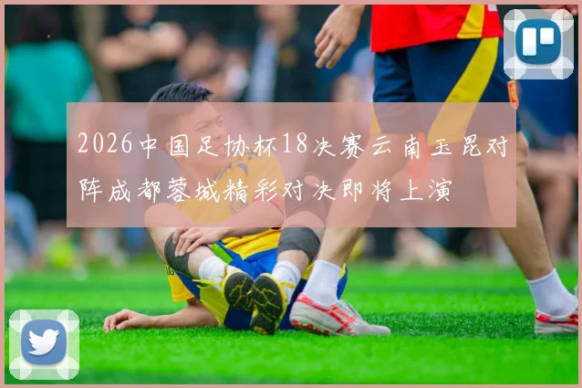 2026中国足协杯18决赛云南玉昆对阵成都蓉城精彩对决即将上演