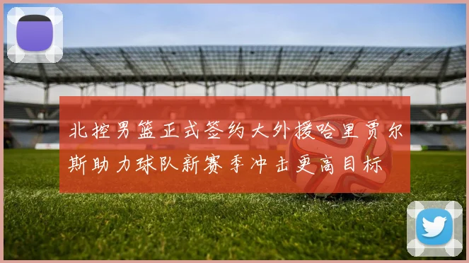 北控男篮正式签约大外援哈里贾尔斯助力球队新赛季冲击更高目标