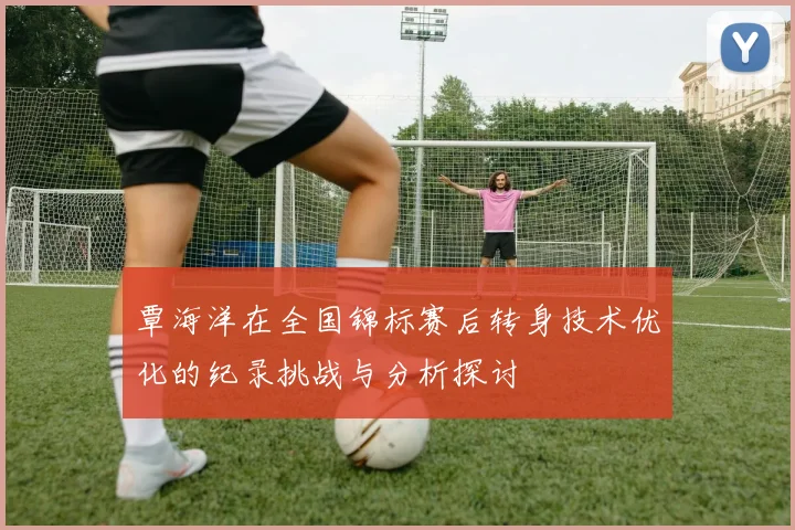 覃海洋在全国锦标赛后转身技术优化的纪录挑战与分析探讨