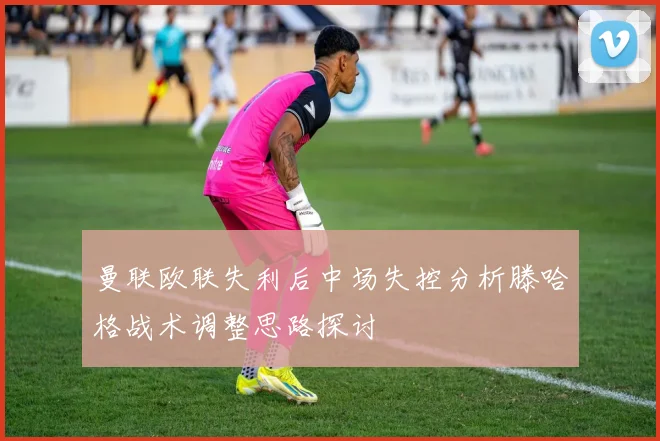 曼联欧联失利后中场失控分析滕哈格战术调整思路探讨