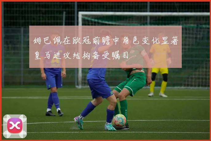 姆巴佩在欧冠前瞻中角色变化显著皇马进攻结构备受瞩目