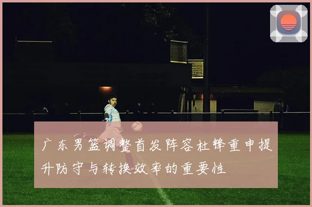 广东男篮调整首发阵容杜锋重申提升防守与转换效率的重要性
